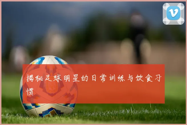 揭秘足球明星的日常训练与饮食习惯