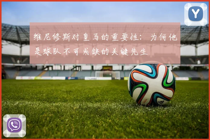 维尼修斯对皇马的重要性：为何他是球队不可或缺的关键先生