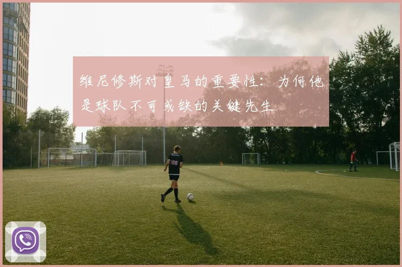 维尼修斯对皇马的重要性：为何他是球队不可或缺的关键先生