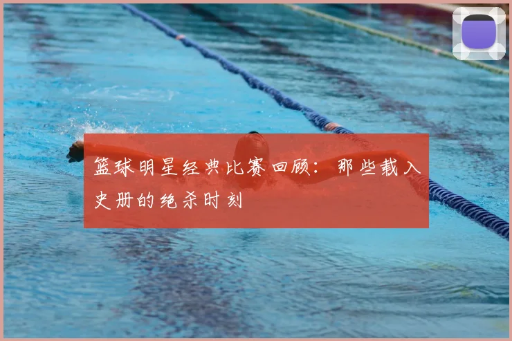篮球明星经典比赛回顾：那些载入史册的绝杀时刻